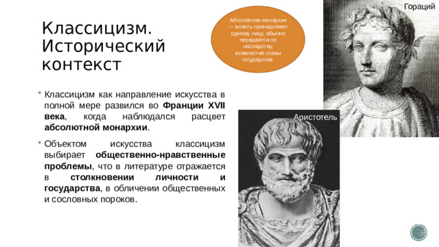 Гораций Абсолютная монархия — власть принадлежит одному лицу, обычно передается по наследству, всевластие главы государства. Классицизм. Исторический контекст Классицизм как направление искусства в полной мере развился во Франции XVII века , когда наблюдался расцвет абсолютной монархии .  Объектом искусства классицизм выбирает общественно-нравственные проблемы , что в литературе отражается в столкновении личности и государства , в обличении общественных и сословных пороков. Аристотель