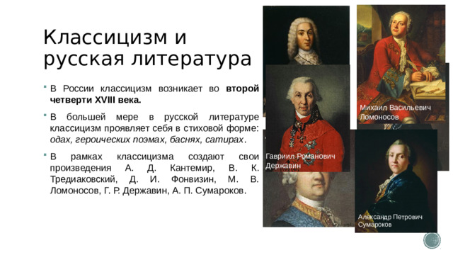 Классицизм и русская литература В России классицизм возникает во второй четверти XVIII века. В большей мере в русской литературе классицизм проявляет себя в стиховой форме: одах, героических поэмах, баснях, сатирах . В рамках классицизма создают свои произведения А. Д. Кантемир, В. К. Тредиаковский, Д. И. Фонвизин, М. В. Ломоносов, Г. Р. Державин, А. П. Сумароков. Антиох Дмитриевич Кантемир Михаил Васильевич Ломоносов Денис Иванович Фонвизин Гавриил Романович Державин Василий Кириллович Тредиаковский Александр Петрович Сумароков