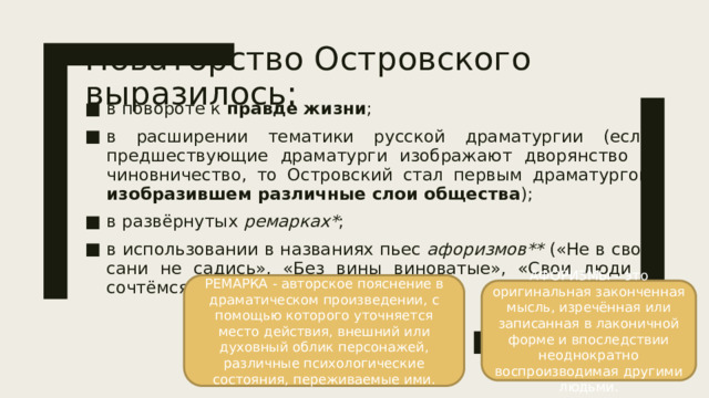 Новаторство Островского выразилось: в повороте к правде жизни ; в расширении тематики русской драматургии (если предшествующие драматурги изображают дворянство и чиновничество, то Островский стал первым драматургом изобразившем различные слои общества ); в развёрнутых ремарках* ; в использовании в названиях пьес афоризмов** («Не в свои сани не садись», «Без вины виноватые», «Свои люди – сочтёмся»). РЕМАРКА - авторское пояснение в драматическом произведении, с помощью которого уточняется место действия, внешний или духовный облик персонажей, различные психологические состояния, переживаемые ими. АФОРИЗМЫ – это оригинальная законченная мысль, изречённая или записанная в лаконичной форме и впоследствии неоднократно воспроизводимая другими людьми.