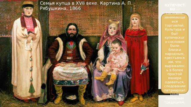 Семья купца в XVII веке. Картина А. П. Рябушкина, 1866 КУПЕЧЕСТВО — сословие, занимающееся торговлей. Культура и быт купеческого сословия были близки народным, крестьянским, что выражалось в более простой манере одеваться, следовании патриархальным семейным традициям.
