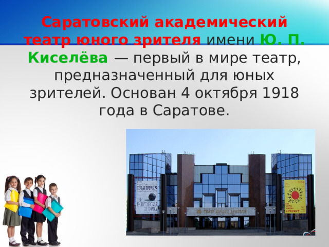 Саратовский академический театр юного зрителя имени Ю. П. Киселёва — первый в мире театр, предназначенный для юных зрителей. Основан 4 октября 1918 года в Саратове.