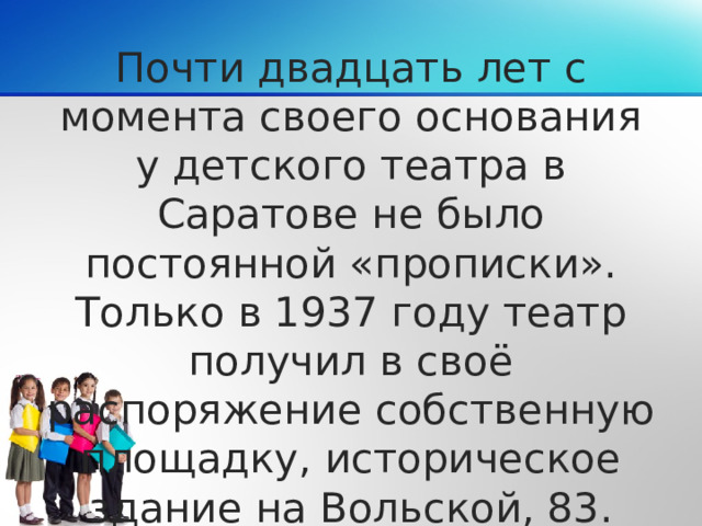 Почти двадцать лет с момента своего основания у детского театра в Саратове не было постоянной «прописки». Только в 1937 году театр получил в своё распоряжение собственную площадку, историческое здание на Вольской, 83.