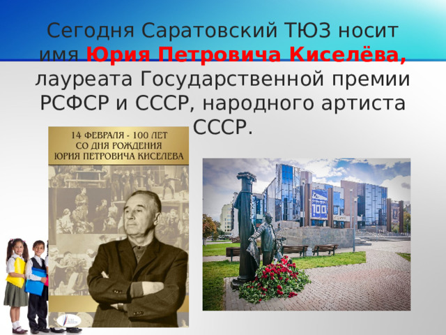 Сегодня Саратовский ТЮЗ носит имя Юрия Петровича Киселёва, лауреата Государственной премии РСФСР и СССР, народного артиста СССР.