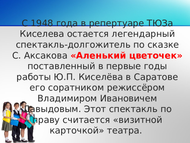 С 1948 года в репертуаре ТЮЗа Киселева остается легендарный спектакль-долгожитель по сказке С. Аксакова «Аленький цветочек» поставленный в первые годы работы Ю.П. Киселёва в Саратове его соратником режиссёром Владимиром Ивановичем Давыдовым. Этот спектакль по праву считается «визитной карточкой» театра.