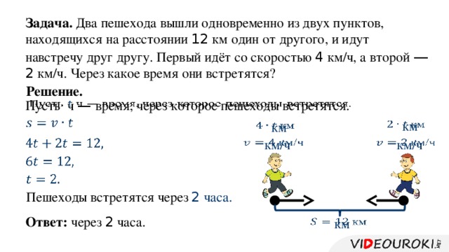 Задача. Два пешехода вышли одновременно из двух пунктов, находящихся на расстоянии 12 км один от другого, и идут навстречу друг другу. Первый идёт со скоростью 4 км/ч, а второй —  2 км/ч. Через какое время они встретятся? Решение. Пусть ч — время, через которое пешеходы встретятся.         км  км         км/ч  км/ч         Пешеходы встретятся через 2 часа. через 2 часа. Ответ:  км  