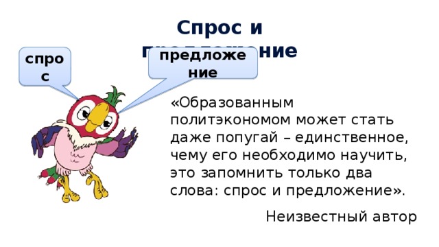 Спрос и предложение предложение спрос «Образованным политэкономом может стать даже попугай – единственное, чему его необходимо научить, это запомнить только два слова: спрос и предложение». Неизвестный автор