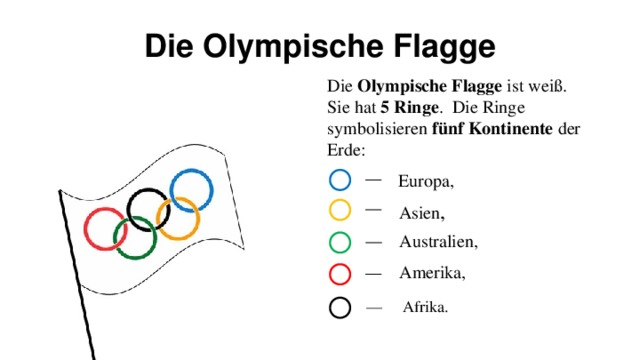 Die Olympische Flagge Die Olympische Flagge ist weiß. Sie hat 5 Ringe . Die Ringe symbolisieren fünf Kontinente der Erde: Europa, Asien , Australien, Amerika, — Afrika.