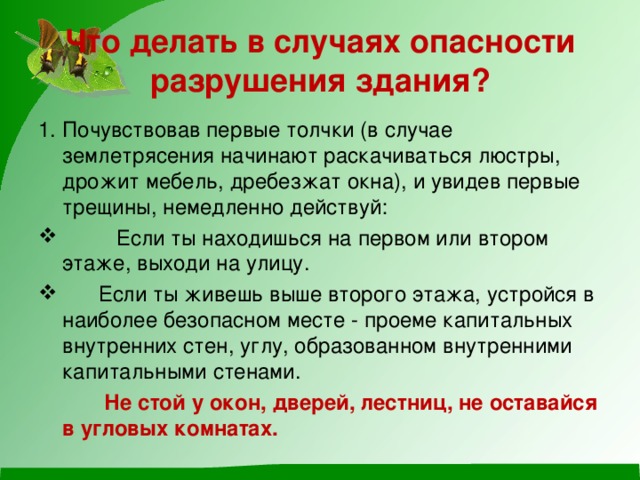 Что делать в случаях опасности разрушения здания? 1. Почувствовав первые толчки (в случае землетрясения начинают раскачиваться люстры, дрожит мебель, дребезжат окна), и увидев первые трещины, немедленно действуй:  Если ты находишься на первом или втором этаже, выходи на улицу.  Если ты живешь выше второго этажа, устройся в наиболее безопасном месте - проеме капитальных внутренних стен, углу, образованном внутренними капитальными стенами.  Не стой у окон, дверей, лестниц, не оставайся в угловых комнатах.