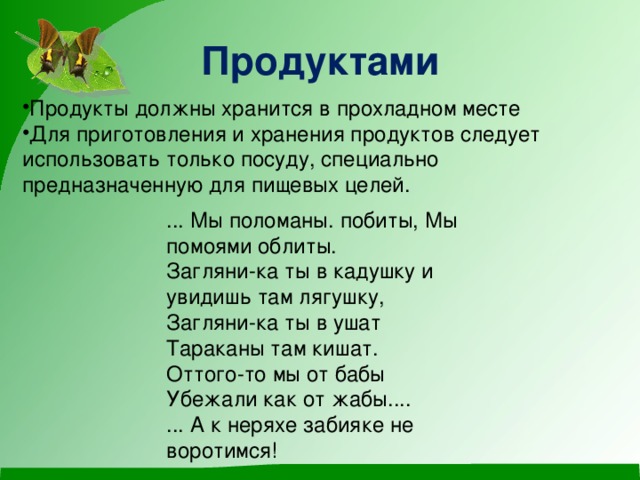 Продуктами Продукты должны хранится в прохладном месте Для приготовления и хранения продуктов следует использовать только посуду, специально предназначенную для пищевых целей. ... Мы поломаны. побиты, Мы помоями облиты. Загляни-ка ты в кадушку и увидишь там лягушку, Загляни-ка ты в ушат Тараканы там кишат. Оттого-то мы от бабы Убежали как от жабы.... ... А к неряхе забияке не воротимся!