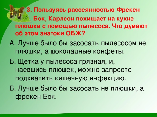 3. Пользуясь рассеянностью Фрекен  Бок, Карлсон похищает на кухне плюшки с помощью пылесоса. Что думают об этом знатоки ОБЖ? А. Лучше было бы засосать пылесосом не плюшки, а шоколадные конфеты. Б. Щетка у пылесоса грязная, и, наевшись плюшек, можно запросто подхватить кишечную инфекцию. В. Лучше было бы засосать не плюшки, а фрекен Бок.