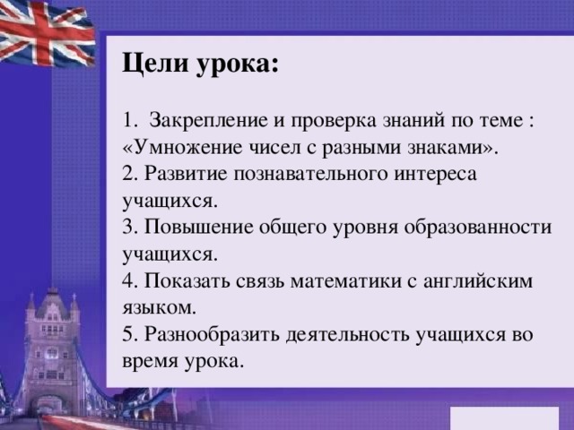 Цели урока: 1. Закрепление и проверка знаний по теме : «Умножение чисел с разными знаками». 2. Развитие познавательного интереса учащихся. 3. Повышение общего уровня образованности учащихся. 4. Показать связь математики с английским языком. 5. Разнообразить деятельность учащихся во время урока.