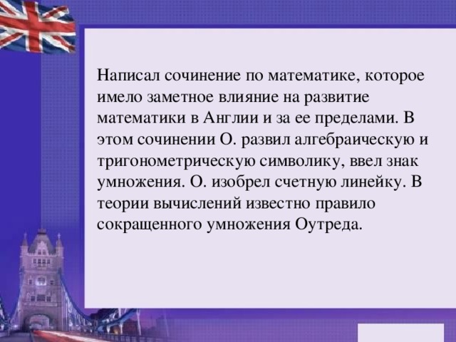 Написал сочинение по математике, которое имело заметное влияние на развитие математики в Англии и за ее пределами. В этом сочинении О. развил алгебраическую и тригонометрическую символику, ввел знак умножения. О. изобрел счетную линейку. В теории вычислений известно правило сокращенного умножения Оутреда.