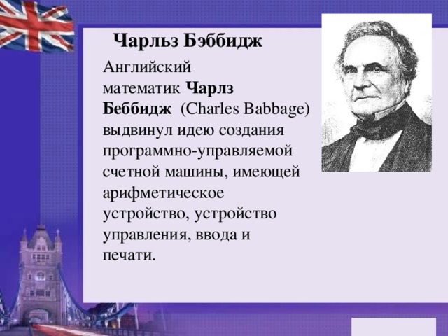 Чарльз Бэббидж Английский математик  Чарлз Беббидж   (Charles Babbage) выдвинул идею создания программно-управляемой счетной машины, имеющей арифметическое устройство, устройство управления, ввода и печати. 