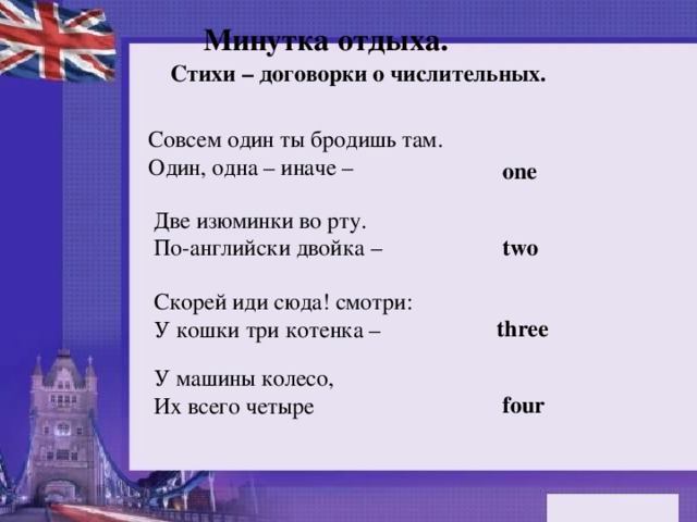 Минутка отдыха. Стихи – договорки о числительных. Совсем один ты бродишь там.  Один, одна – иначе –  one Две изюминки во рту.  По-английски двойка –  two Скорей иди сюда! смотри:  У кошки три котенка – three У машины колесо,  Их всего четыре four