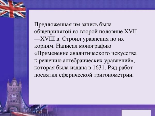 Предложенная им запись была общепринятой во второй половине XVII—XVIII в. Строил уравнения по их корням. Написал монографию «Применение аналитического искусства к решению алгебраических уравнений», которая была издана в 1631. Ряд работ посвятил сферической тригонометрии.