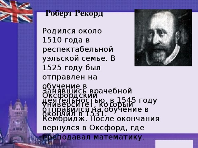 Роберт Рекорд Родился около 1510 года в респектабельной уэльской семье. В 1525 году был отправлен на обучение в Оксфордский университет, который окончил в 1531. Занявшись врачебной деятельностью, в 1545 году отправился на обучение в Кембридж. После окончания вернулся в Оксфорд, где преподавал математику.