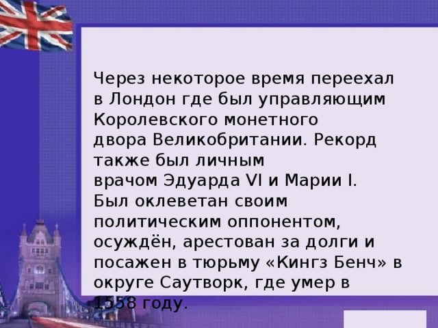 Через некоторое время переехал в Лондон где был управляющим Королевского монетного двора Великобритании. Рекорд также был личным врачом Эдуарда VI и Марии I. Был оклеветан своим политическим оппонентом, осуждён, арестован за долги и посажен в тюрьму «Кингз Бенч» в округе Саутворк, где умер в 1558 году.