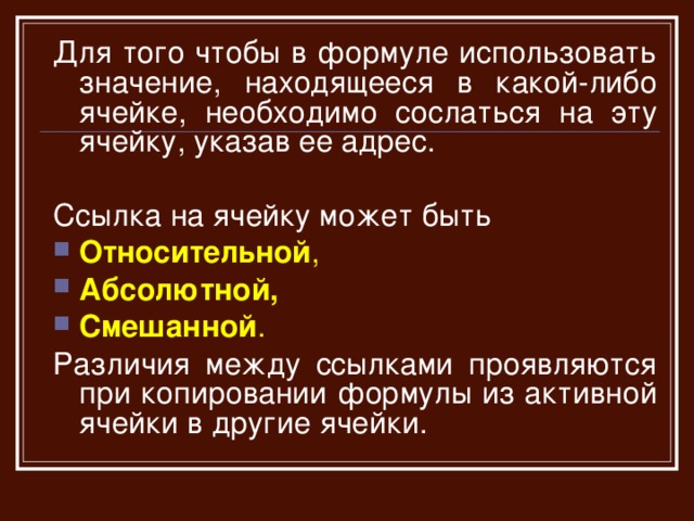 Для того чтобы в формуле использовать значение, находящееся в какой-либо ячейке, необходимо сослаться на эту ячейку, указав ее адрес. Ссылка на ячейку может быть Относительной , Абсолютной,  Смешанной . Различия между ссылками проявляются при копировании формулы из активной ячейки в другие ячейки.