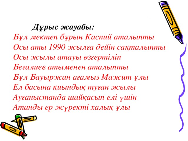 Дұрыс жауабы: Бұл мектеп бұрын Каспий аталыпты Осы аты 1990 жылға дейін сақталыпты Осы жылы атауы өзгертіліп Бегалиев атыменен аталыпты Бұл Бауыржан ағамыз Мажит ұлы Ел басына қиындық туған жылы Ауғаныстанда шайқасып елі үшін Атанды ер жүректі халық ұлы