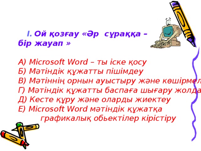 І.  Ой қозғау «Әр сұраққа – бір жауап » А) Microsoft Word – ты іске қосу Б) Мәтіндік құжатты пішімдеу В) Мәтіннің орнын ауыстыру және көшірмелеу Г) Мәтіндік құжатты баспаға шығару жолдары Д) Кесте құру және оларды жиектеу Е) Microsoft Word мәтіндік құжатқа  графикалық обьектілер кірістіру