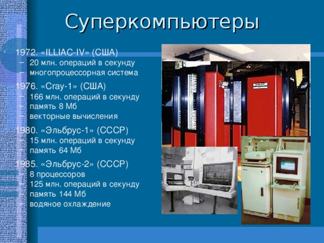 1972. « ILLIAC - IV » (США) 20 млн. операций в секунду многопроцессорная система 20 млн. операций в секунду многопроцессорная система 1976. « Cray-1 » ( США ) 166 млн. операций в секунду память 8 Мб векторные вычисления 166 млн. операций в секунду память 8 Мб векторные вычисления 1980. «Эльбрус-1» (СССР) 15 млн. операций в секунду память 64 Мб 15 млн. операций в секунду память 64 Мб 1985. «Эльбрус-2» (СССР) 8 процессоров 125 млн. операций в секунду память 144 Мб водяное охлаждение 8 процессоров 125 млн. операций в секунду память 144 Мб водяное охлаждение