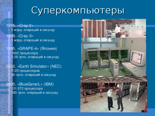 1985. « Cray-2 » 2 млрд. операций в секунду 2 млрд. операций в секунду 1989. « Cray- 3» 5 млрд. операций в секунду 5 млрд. операций в секунду 1995. « GRAPE -4» ( Япония ) 1692 процессора 1,08 трлн. операций в секунду  1692 процессора 1,08 трлн. операций в секунду  2002. « Earth Simulator » (NEC) 5120 процессоров 36 трлн. операций в секунду  5120 процессоров 36 трлн. операций в секунду  2005. « BlueGene/L » (IBM) 131 072 процессора 280 трлн. операций в секунду 131 072 процессора 280 трлн. операций в секунду