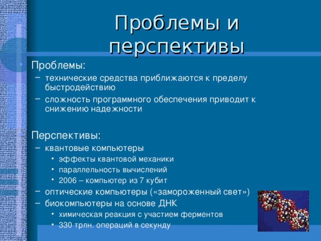 Проблемы: технические средства приближаются к пределу быстродействию сложность программного обеспечения приводит к снижению надежности  технические средства приближаются к пределу быстродействию сложность программного обеспечения приводит к снижению надежности  Перспективы: квантовые компьютеры эффекты квантовой механики параллельность вычислений 2006 – компьютер из 7 кубит оптические компьютеры («замороженный свет») биокомпьютеры на основе ДНК химическая реакция с участием ферментов 330 трлн. операций в секунду квантовые компьютеры эффекты квантовой механики параллельность вычислений 2006 – компьютер из 7 кубит эффекты квантовой механики параллельность вычислений 2006 – компьютер из 7 кубит оптические компьютеры («замороженный свет») биокомпьютеры на основе ДНК химическая реакция с участием ферментов 330 трлн. операций в секунду химическая реакция с участием ферментов 330 трлн. операций в секунду