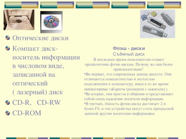 Оптические диски Компакт диск- носитель информации в числовом виде, записанной на оптический ( лазерный) диск CD-R, CD-RW CD-ROM Флэш - диски  Съёмный диск В последнее время пользователи отдают предпочтение флэш-дискам. Почему же они более привлекательны? Во-первых, это современная замена дискете. Они отличаются компактностью и легкостью подключения к компьютеру, имея в то же время миниатюрные габариты (размером с зажигалку). Во вторых, они просты в общении и представляют собой очень надежные носители информации. В третьих, ёмкость флэш-диска достигает 2 и более Гб, и эти устройства могут стать прекрасной заменой другим носителям информации.