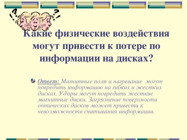 Какие физические воздействия могут привести к потере по информации на дисках?  Ответ: Магнитные поля и нагревание могут повредить информацию на гибких и жестких дисках. Удары могут повредить жесткие магнитные диски. Загрязнение поверхности оптических дисков может привести к невозможности считывания информации.  