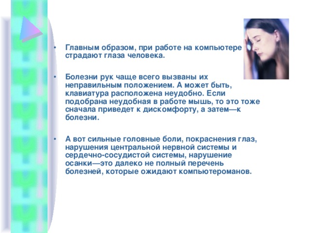 Главным образом, при работе на компьютере страдают глаза человека.  Болезни рук чаще всего вызваны их неправильным положением. А может быть, клавиатура расположена неудобно. Если подобрана неудобная в работе мышь, то это тоже сначала приведет к дискомфорту, а затем—к болезни.  А вот сильные головные боли, покраснения глаз, нарушения центральной нервной системы и сердечно-сосудистой системы, нарушение осанки—это далеко не полный перечень болезней, которые ожидают компьютероманов.