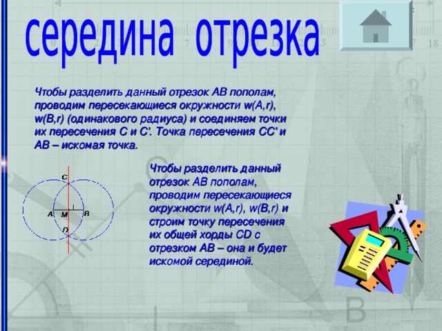 Чтобы разделить данный отрезок AB пополам, проводим пересекающиеся окружности w(A,r), w(B,r) (одинакового радиуса) и соединяем точки их пересечения C и C'. Точка пересечения CC' и AB – искомая точка. Чтобы разделить данный отрезок AB пополам, проводим пересекающиеся окружности w(A,r), w(B,r) и строим точку пересечения их общей хорды CD с отрезком AB – она и будет искомой серединой.