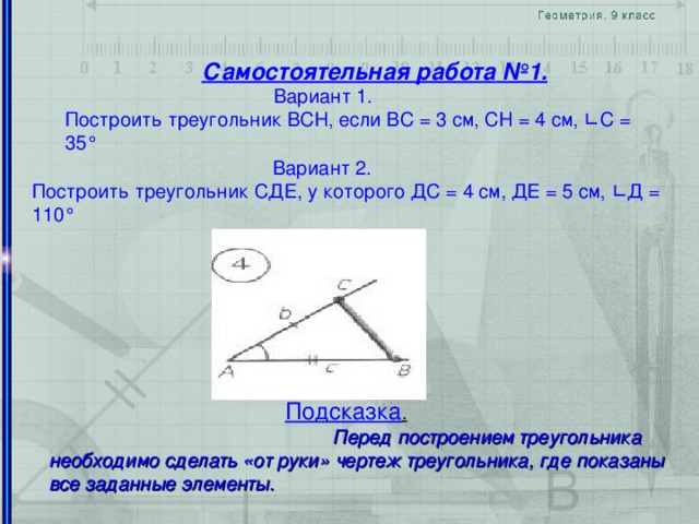 Самостоятельная работа №1 .  Вариант 1.  Построить треугольник ВСН, если ВС = 3 см, СН = 4 см, ∟ С = 35 °  Вариант 2.  Построить треугольник СДЕ, у которого ДС = 4 см, ДЕ = 5 см, ∟ Д = 110 °    Подсказка .   Перед построением треугольника необходимо сделать «от руки» чертеж треугольника, где показаны все заданные элементы.