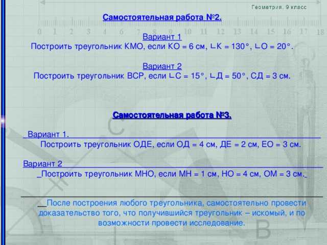 Самостоятельная работа №2.  Вариант 1 Построить треугольник КМО, если КО = 6 см, ∟ К = 130 ° , ∟ О = 20 ° . Вариант 2 Построить треугольник ВСР, если ∟ С = 15 ° , ∟ Д = 50 ° , СД = 3 см. Самостоятельная работа №3.   Вариант 1. Построить треугольник ОДЕ, если ОД = 4 см, ДЕ = 2 см, ЕО = 3 см.  Вариант 2 Построить треугольник МНО, если МН = 1 см, НО = 4 см, ОМ = 3 см.    После построения любого треугольника, самостоятельно провести доказательство того, что получившийся треугольник – искомый, и по возможности провести исследование.