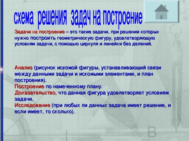 Задачи на построение – это такие задачи, при решении которых нужно построить геометрическую фигуру, удовлетворяющую условиям задачи, с помощью циркуля и линейки без делений. Анализ (рисунок искомой фигуры, устанавливающий связи между данными задачи и искомыми элементами, и план построения). Построение по намеченному плану. Доказательство, что данная фигура удовлетворяет условиям задачи. Исследование (при любых ли данных задача имеет решение, и если имеет, то сколько).