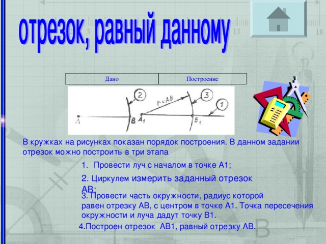 Дано Построение Организоение за решением задач В кружках на рисунках показан порядок построения. В данном задании отрезок можно построить в три этапа Провести луч с началом в точке А1; 2. Циркулем измерить заданный отрезок АВ; 3. Провести часть окружности, радиус которой равен отрезку АВ, с центром в точке А1. Точка пересечения окружности и луча дадут точку В1. 4.Построен отрезок АВ1, равный отрезку АВ.