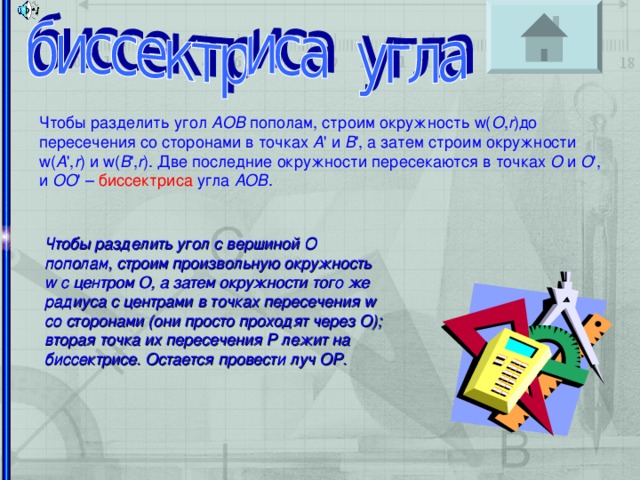 Чтобы разделить угол AOB пополам, строим окружность w( O , r )до пересечения со сторонами в точках A ' и B ', а затем строим окружности w( A ', r ) и w( B ', r ). Две последние окружности пересекаются в точках O и O ', и OO ' – биссектриса угла AOB . Организоение за решением задач Чтобы разделить угол с вершиной O пополам, строим произвольную окружность w с центром O, а затем окружности того же радиуса с центрами в точках пересечения w со сторонами (они просто проходят через O); вторая точка их пересечения P лежит на биссектрисе. Остается провести луч OP.