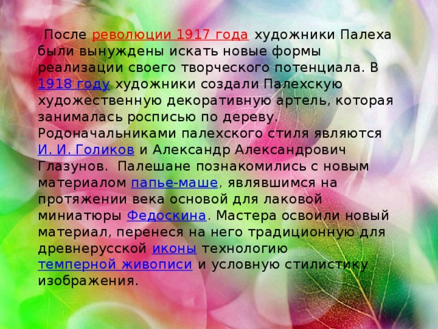 После  революции 1917 года  художники Палеха были вынуждены искать новые формы реализации своего творческого потенциала. В 1918 году  художники создали Палехскую художественную декоративную артель, которая занималась росписью по дереву. Родоначальниками палехского стиля являются И. И. Голиков  и Александр Александрович Глазунов. Палешане познакомились с новым материалом  папье-маше , являвшимся на протяжении века основой для лаковой миниатюры Федоскина . Мастера освоили новый материал, перенеся на него традиционную для древнерусской  иконы  технологию  темперной живописи  и условную стилистику изображения.