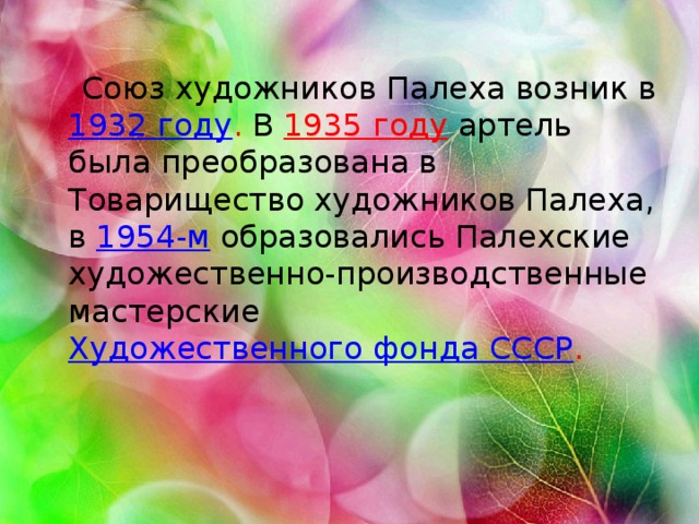 Союз художников Палеха возник в 1932 году .  В  1935 году  артель была преобразована в Товарищество художников Палеха, в 1954-м  образовались Палехские художественно-производственные мастерские Художественного фонда СССР .