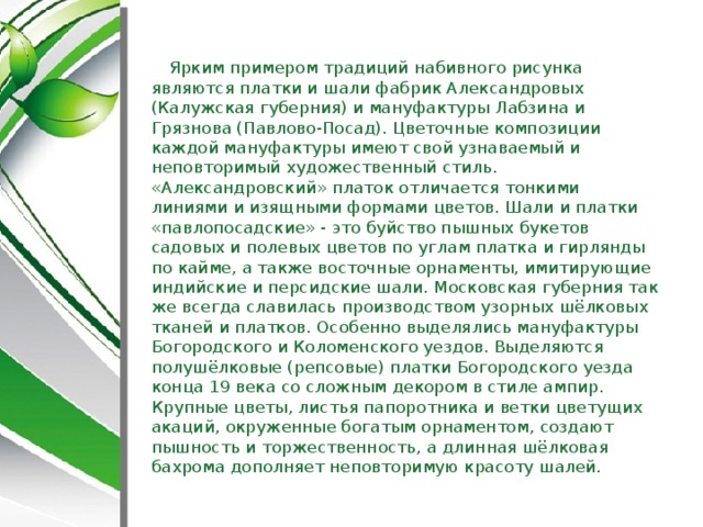 Ярким примером традиций набивного рисунка являются платки и шали фабрик Александровых (Калужская губерния) и мануфактуры Лабзина и Грязнова (Павлово-Посад). Цветочные композиции каждой мануфактуры имеют свой узнаваемый и неповторимый художественный стиль. «Александровский» платок отличается тонкими линиями и изящными формами цветов. Шали и платки «павлопосадские» - это буйство пышных букетов садовых и полевых цветов по углам платка и гирлянды по кайме, а также восточные орнаменты, имитирующие индийские и персидские шали. Московская губерния так же всегда славилась производством узорных шёлковых тканей и платков. Особенно выделялись мануфактуры Богородского и Коломенского уездов. Выделяются полушёлковые (репсовые) платки Богородского уезда конца 19 века со сложным декором в стиле ампир. Крупные цветы, листья папоротника и ветки цветущих акаций, окруженные богатым орнаментом, создают пышность и торжественность, а длинная шёлковая бахрома дополняет неповторимую красоту шалей.