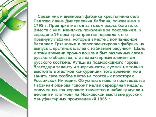 Среди них и шелковая фабрика крестьянина села Павлово Ивана Дмитриевича Лабзина, основанная в 1795 г. Предприятие год за годом росло, богатело. Вместе с ним, менялись поколение за поколением. К середине 19 века предприятие перешло к его правнуку Лабзина, который вместе с компаньоном Василием Грязновым и переориентировал фабрику на выпуск шерстяных шалей с набивным рисунком. Шаль к тому времени прочно вошла в быт различных слоев русского общества, став характерным элементом русского костюма. Купцы из подмосковного города, благодаря таланту и энергичности, сумели не только выстоять в жесткой конкуренции того времени, но и занять свое особое место на торговых просторах Российской Империи. Об успехах нового производства Лабзина-Грязнова говорит малая серебряная медаль, полученная «за хорошее ткачество и набивку муслин-де-линя и платков» на Московской выставке русских мануфактурных произведений 1865 г.