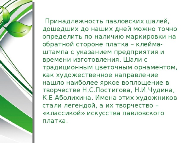 Принадлежность павловских шалей, дошедших до наших дней можно точно определить по наличию маркировки на обратной стороне платка – клейма-штампа с указанием предприятия и времени изготовления. Шали с традиционным цветочным орнаментом, как художественное направление нашло наиболее яркое воплощение в творчестве Н.С.Постигова, Н.И.Чудина, К.Е.Аболихина. Имена этих художников стали легендой, а их творчество – «классикой» искусства павловского платка.