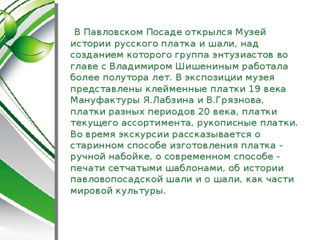 В Павловском Посаде открылся Музей истории русского платка и шали, над созданием которого группа энтузиастов во главе с Владимиром Шишениным работала более полутора лет. В экспозиции музея представлены клейменные платки 19 века Мануфактуры Я.Лабзина и В.Грязнова, платки разных периодов 20 века, платки текущего ассортимента, рукописные платки. Во время экскурсии рассказывается о старинном способе изготовления платка - ручной набойке, о современном способе - печати сетчатыми шаблонами, об истории павловопосадской шали и о шали, как части мировой культуры.