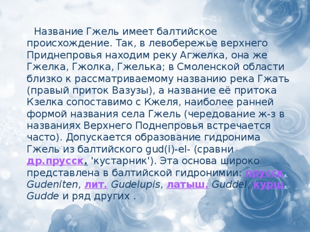 Название Гжель имеет балтийское происхождение. Так, в левобережье верхнего Приднепровья находим реку Агжелка, она же Гжелка, Гжолка, Гжелька; в Смоленской области близко к рассматриваемому названию река Гжать (правый приток Вазузы), а название её притока Кзелка сопоставимо с Кжеля, наиболее ранней формой названия села Гжель (чередование ж-з в названиях Верхнего Поднепровья встречается часто). Допускается образование гидронима Гжель из балтийского gud(i)-el- (сравни др.прусск .  'кустарник'). Эта основа широко представлена в балтийской гидронимии: прусск .  Gudeniten , лит.  Gudelupis , латыш.  Guddel , курш .  Gudde и ряд других .