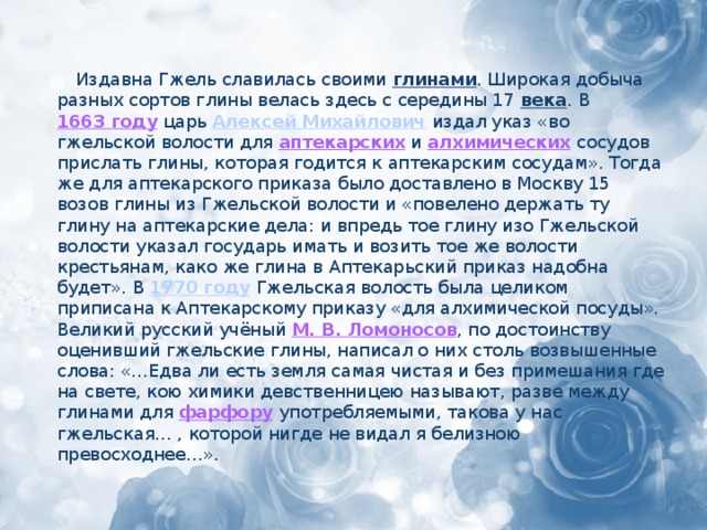 Издавна Гжель славилась своими глинами . Широкая добыча разных сортов глины велась здесь с середины 17 века . В 1663 году царь Алексей Михайлович  издал указ «во гжельской волости для аптекарских и алхимических  сосудов прислать глины, которая годится к аптекарским сосудам». Тогда же для аптекарского приказа было доставлено в Москву 15 возов глины из Гжельской волости и «повелено держать ту глину на аптекарские дела: и впредь тое глину изо Гжельской волости указал государь имать и возить тое же волости крестьянам, како же глина в Аптекарьский приказ надобна будет». В 1770 году  Гжельская волость была целиком приписана к Аптекарскому приказу «для алхимической посуды». Великий русский учёный М. В. Ломоносов , по достоинству оценивший гжельские глины, написал о них столь возвышенные слова: «…Едва ли есть земля самая чистая и без примешания где на свете, кою химики девственницею называют, разве между глинами для фарфору  употребляемыми, такова у нас гжельская… , которой нигде не видал я белизною превосходнее…».