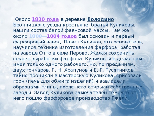 Около 1800 года  в деревне Володино Бронницкого уезда крестьяне, братья Куликовы, нашли состав белой фаянсовой массы. Там же около 1800— 1804 годов  был основан и первый фарфоровый завод. Павел Куликов, его основатель, научился технике изготовления фарфора, работая на заводе Отто в селе Перово. Желая сохранить секрет выработки фарфора, Куликов всё делал сам, имея только одного рабочего, но, по преданиям, двух гончаров. Г. Н. Храпунов и Е. Г. Гусятников тайно проникли в мастерскую Куликова, срисовали горн (печь для обжига изделий) и завладели образцами глины, после чего открыли собственные заводы. Завод Куликова замечателен тем, что от него пошло фарфоровое производство Гжели.