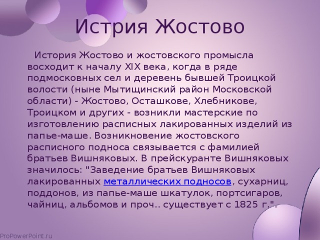 Истрия Жостово  История Жостово и жостовского промысла восходит к началу XIX века, когда в ряде подмосковных сел и деревень бывшей Троицкой волости (ныне Мытищинский район Московской области) - Жостово, Осташкове, Хлебникове, Троицком и других - возникли мастерские по изготовлению расписных лакированных изделий из папье-маше. Возникновение жостовского расписного подноса связывается с фамилией братьев Вишняковых. В прейскуранте Вишняковых значилось: 