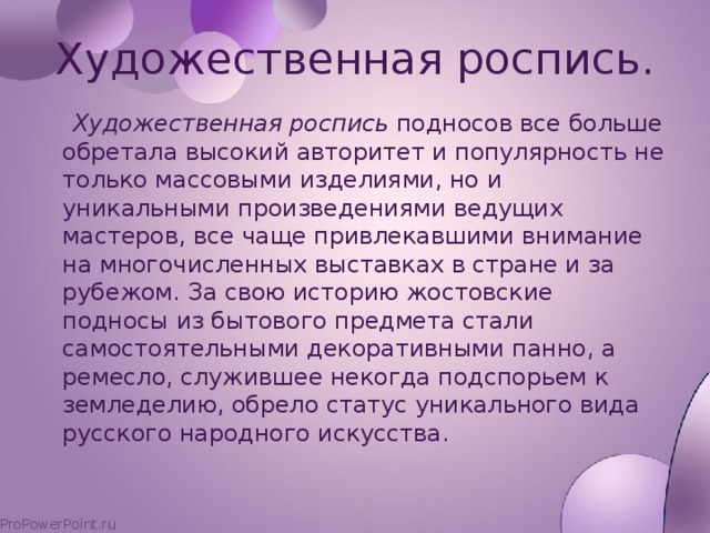 Художественная роспись.  Художественная роспись подносов все больше обретала высокий авторитет и популярность не только массовыми изделиями, но и уникальными произведениями ведущих мастеров, все чаще привлекавшими внимание на многочисленных выставках в стране и за рубежом. За свою историю жостовские подносы из бытового предмета стали самостоятельными декоративными панно, а ремесло, служившее некогда подспорьем к земледелию, обрело статус уникального вида русского народного искусства.