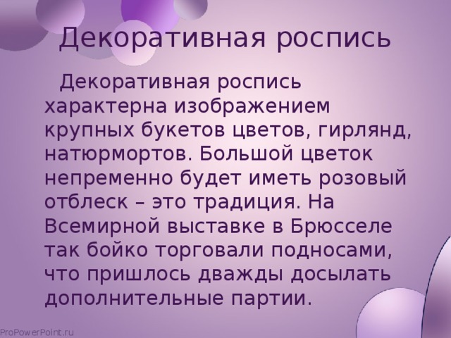 Декоративная роспись  Декоративная роспись характерна изображением крупных букетов цветов, гирлянд, натюрмортов. Большой цветок непременно будет иметь розовый отблеск – это традиция. На Всемирной выставке в Брюсселе так бойко торговали подносами, что пришлось дважды досылать дополнительные партии.