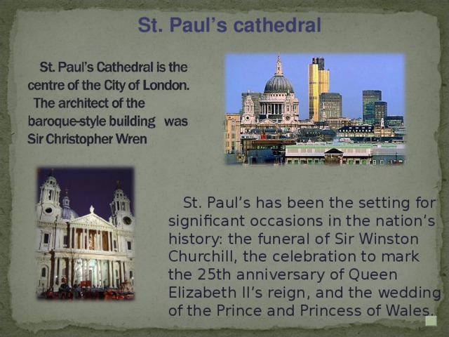 St. Paul’s cathedral    St. Paul’s has been the setting for significant occasions in the nation’s history: the funeral of Sir Winston Churchill, the celebration to mark the 25th anniversary of Queen Elizabeth II’s reign, and the wedding of the Prince and Princess of Wales.