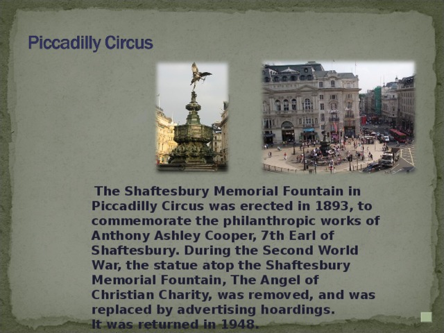 The Shaftesbury Memorial Fountain in Piccadilly Circus was erected in 1893, to commemorate the philanthropic works of Anthony Ashley Cooper, 7th Earl of Shaftesbury. During the Second World War, the statue atop the Shaftesbury Memorial Fountain, The Angel of Christian Charity, was removed, and was replaced by advertising hoardings. It was returned in 1948.